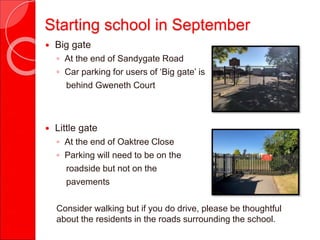 Starting school in September
 Big gate
◦ At the end of Sandygate Road
◦ Car parking for users of ‘Big gate’ is
behind Gweneth Court
 Little gate
◦ At the end of Oaktree Close
◦ Parking will need to be on the
roadside but not on the
pavements
Consider walking but if you do drive, please be thoughtful
about the residents in the roads surrounding the school.
 