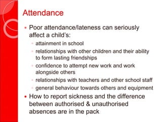 Attendance
 Poor attendance/lateness can seriously
affect a child’s:
◦ attainment in school
◦ relationships with other children and their ability
to form lasting friendships
◦ confidence to attempt new work and work
alongside others
◦ relationships with teachers and other school staff
◦ general behaviour towards others and equipment
 How to report sickness and the difference
between authorised & unauthorised
absences are in the pack
 