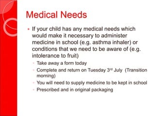 Medical Needs
 If your child has any medical needs which
would make it necessary to administer
medicine in school (e.g. asthma inhaler) or
conditions that we need to be aware of (e.g.
intolerance to fruit)
◦ Take away a form today
◦ Complete and return on Tuesday 3rd July (Transition
morning)
◦ You will need to supply medicine to be kept in school
◦ Prescribed and in original packaging
 
