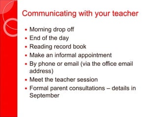 Communicating with your teacher
 Morning drop off
 End of the day
 Reading record book
 Make an informal appointment
 By phone or email (via the office email
address)
 Meet the teacher session
 Formal parent consultations – details in
September
 