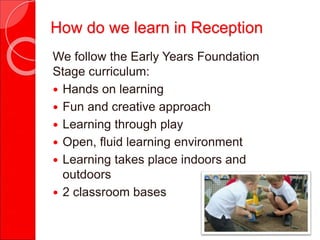 We follow the Early Years Foundation
Stage curriculum:
 Hands on learning
 Fun and creative approach
 Learning through play
 Open, fluid learning environment
 Learning takes place indoors and
outdoors
 2 classroom bases
How do we learn in Reception
 