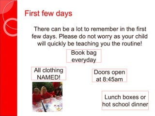 There can be a lot to remember in the first
few days. Please do not worry as your child
will quickly be teaching you the routine!
All clothing
NAMED!
Book bag
everyday
Lunch boxes or
hot school dinner
Doors open
at 8:45am
First few days
 