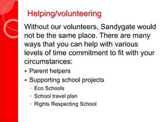Helping/volunteering
Without our volunteers, Sandygate would
not be the same place. There are many
ways that you can help with various
levels of time commitment to fit with your
circumstances:
 Parent helpers
 Supporting school projects
◦ Eco Schools
◦ School travel plan
◦ Rights Respecting School
 