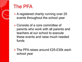 The PFA
 A registered charity running over 25
events throughout the school year
 Consists of a core committee of
parents who work with all parents and
teachers at our school to execute
these events and raise much needed
funds
 The PFA raises around £25-£30k each
school year
 