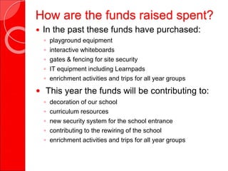 How are the funds raised spent?
 In the past these funds have purchased:
◦ playground equipment
◦ interactive whiteboards
◦ gates & fencing for site security
◦ IT equipment including Learnpads
◦ enrichment activities and trips for all year groups
 This year the funds will be contributing to:
◦ decoration of our school
◦ curriculum resources
◦ new security system for the school entrance
◦ contributing to the rewiring of the school
◦ enrichment activities and trips for all year groups
 