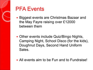 PFA Events
 Biggest events are Christmas Bazaar and
the May Fayre raising over £12000
between them
 Other events include Quiz/Bingo Nights,
Camping Night, School Disco (for the kids),
Doughnut Days, Second Hand Uniform
Sales.
 All events aim to be Fun and to Fundraise!
 
