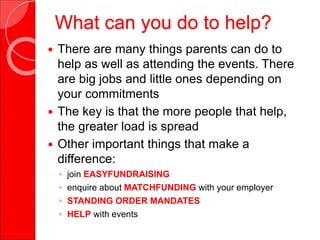 What can you do to help?
 There are many things parents can do to
help as well as attending the events. There
are big jobs and little ones depending on
your commitments
 The key is that the more people that help,
the greater load is spread
 Other important things that make a
difference:
◦ join EASYFUNDRAISING
◦ enquire about MATCHFUNDING with your employer
◦ STANDING ORDER MANDATES
◦ HELP with events
 