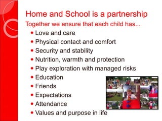 Together we ensure that each child has...
 Love and care
 Physical contact and comfort
 Security and stability
 Nutrition, warmth and protection
 Play exploration with managed risks
 Education
 Friends
 Expectations
 Attendance
 Values and purpose in life
Home and School is a partnership
 