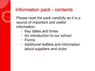 Information pack - contents
Please read the pack carefully as it is a
source of important and useful
information:
• Key dates and times
• An introduction to our school
• Forms
• Additional leaflets and information
about suppliers and clubs
 