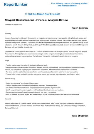 Find Industry reports, Company profiles
ReportLinker                                                                          and Market Statistics



                                             >> Get this Report Now by email!

Newpark Resources, Inc - Financial Analysis Review
Published on August 2009

                                                                                                                  Report Summary

Summary


Newpark Resources, Inc. (Newpark Resources) is an integrated services company. It is engaged in drilling fluids, site access, and
environmental products and services to the oil and gas exploration and production industry. The company operates in two business
segments namely Fluids Systems & Engineering and Mats & Integrated Services. Newpark Resources also operates through its four
subsidiaries namely Newpark Drilling Fluids, LLC; Newpark Mats & Integrated Services, LLC; Newpark Environmental Management
Company, LLC and Excalibar Minerals, Inc.


Global Markets Direct's Newpark Resources, Inc - Financial Analysis Review is an in-depth business, financial analysis of Newpark
Resources, Inc. The report provides a comprehensive insight into the company, including business structure and operations,
executive biographies and key competitors. The hallmark of the report is the detailed financial ratios of the company


Scope


- Provides key company information for business intelligence needs
The report contains critical company information ' business structure and operations, the company history, major products and
services, key competitors, key employees and executive biographies, different locations and important subsidiaries.
- The report provides detailed financial ratios for the past five years as well as interim ratios for the last four quarters.
- Financial ratios include profitability, margins and returns, liquidity and leverage, financial position and efficiency ratios.


Reasons to buy


- A quick 'one-stop-shop' to understand the company.
- Enhance business/sales activities by understanding customers' businesses better.
- Get detailed information and financial analysis on companies operating in your industry.
- Identify prospective partners and suppliers ' with key data on their businesses and locations.
- Compare your company's financial trends with those of your peers / competitors.
- Scout for potential acquisition targets, with detailed insight into the companies' financial and operational performance.


Keywords


Newpark Resources, Inc,Financial Ratios, Annual Ratios, Interim Ratios, Ratio Charts, Key Ratios, Share Data, Performance,
Financial Performance, Overview, Business Description, Major Product, Brands, History, Key Employees, Strategy, Competitors,
Company Statement,




                                                                                                                  Table of Content




Newpark Resources, Inc - Financial Analysis Review                                                                                 Page 1/5
 