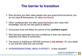 The barrier to transition

Risk advisers are often sales people who give great technical advice, but
do not value it themselves. Or value themselves.

Other “professionals” are often great technicians who value their
knowledge, but are not very good at selling it.

Consumers trust and follow the advice of the confident expert.

Risk Advisers generally have low confidence in their own technical
expertise and value to consumers.

The barrier to building an ADVICE business is the adviser. Or, your belief
in you and the value you can provide.

INTERGENERATIONAL WEALTH EFFECT. Is that valuable?
 