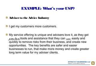 EXAMPLE: What’s your USP?

Adviser to the Advice Industry

I get my customers more customers.

My service offering is unique and advisers love it, as they get
p ra c tic a l tools and assistance that they can us e easily and
quickly to remove risks from their business, and create new
opportunities.  The key benefits are safer and easier
businesses to run, that make more money and create greater
long term value for my adviser clients.
 