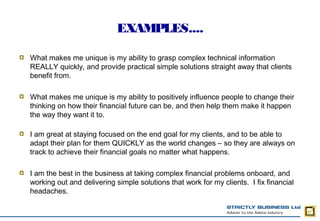 EXAMPLES....

What makes me unique is my ability to grasp complex technical information
REALLY quickly, and provide practical simple solutions straight away that clients
benefit from.

What makes me unique is my ability to positively influence people to change their
thinking on how their financial future can be, and then help them make it happen
the way they want it to. 

I am great at staying focused on the end goal for my clients, and to be able to
adapt their plan for them QUICKLY as the world changes – so they are always on
track to achieve their financial goals no matter what happens.

I am the best in the business at taking complex financial problems onboard, and
working out and delivering simple solutions that work for my clients. I fix financial
headaches.
 