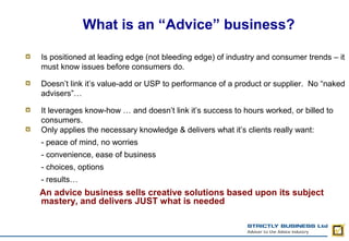 What is an “Advice” business?

Is positioned at leading edge (not bleeding edge) of industry and consumer trends – it
must know issues before consumers do.

Doesn’t link it’s value-add or USP to performance of a product or supplier. No “naked
advisers”…

It leverages know-how … and doesn’t link it’s success to hours worked, or billed to
consumers.
Only applies the necessary knowledge & delivers what it’s clients really want:
- peace of mind, no worries
- convenience, ease of business
- choices, options
- results…
An advice business sells creative solutions based upon its subject
mastery, and delivers JUST what is needed
 