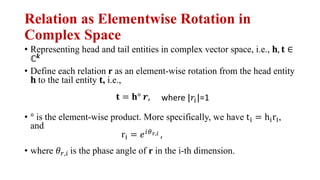 Relation as Elementwise Rotation in
Complex Space
• Representing head and tail entities in complex vector space, i.e., !, # ∈
ℂ&
• Define each relation r as an element-wise rotation from the head entity
! to the tail entity #, i.e.,
• ° is the element-wise product. More specifically, we have t) = h)r),
and
• where -.,/ is the phase angle of r in the i-th dimension.
# = !° 0, where |2/|=1
r) = 3/45,6 ,
 