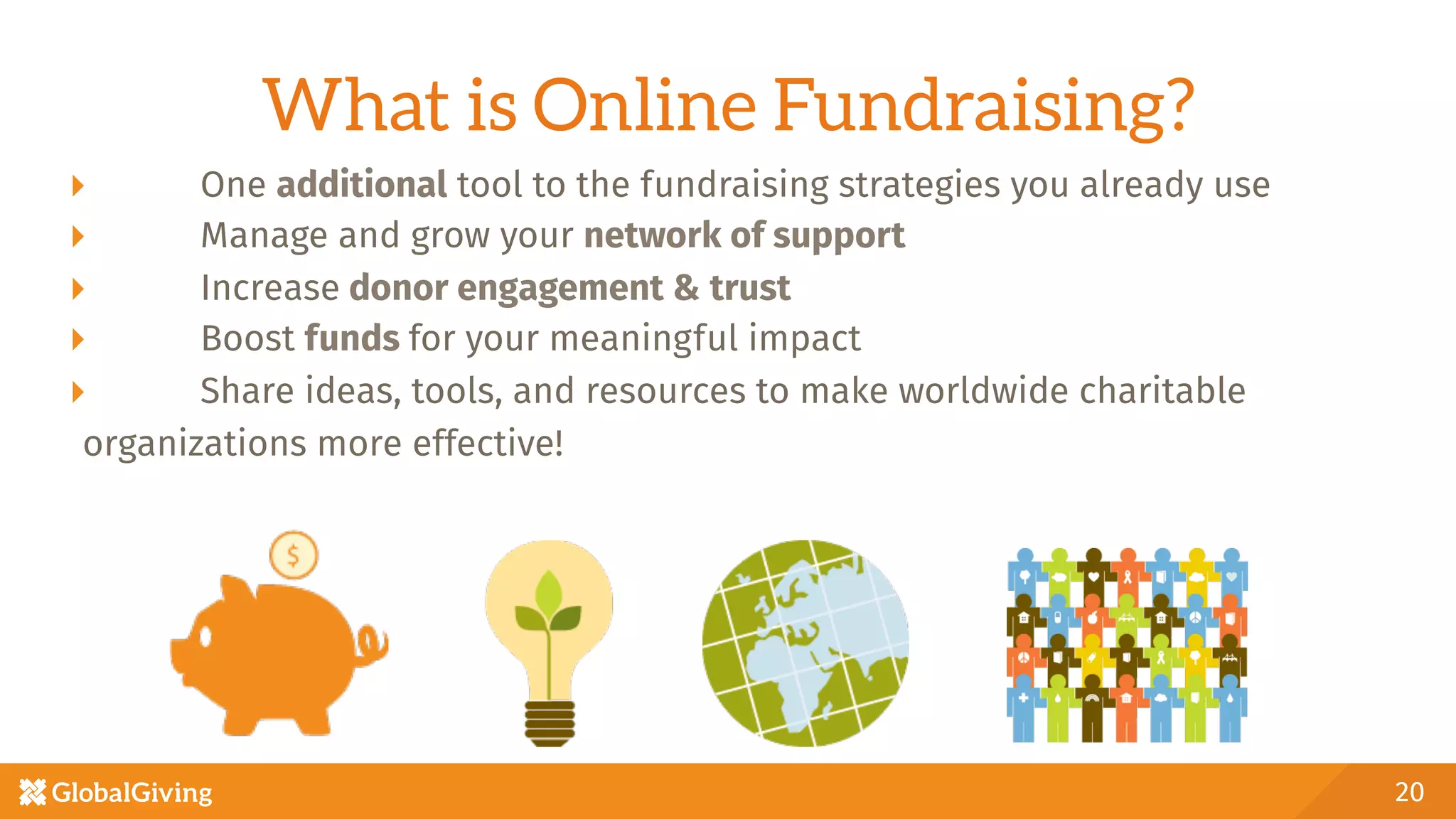 What is Online Fundraising?
  One additional tool to the fundraising strategies you already use
  Manage and grow your network of support 
  Increase donor engagement & trust
  Boost funds for your meaningful impact
  Share ideas, tools, and resources to make worldwide charitable
organizations more effective!
20
 