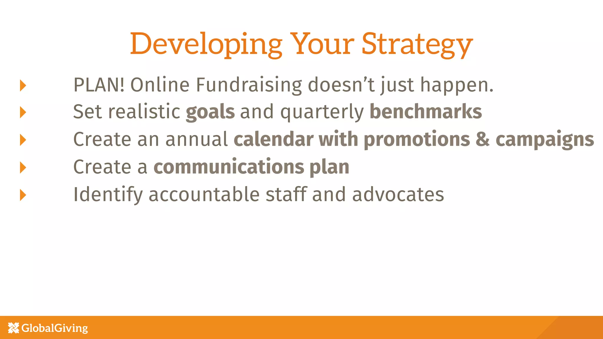 Developing Your Strategy
  PLAN! Online Fundraising doesn’t just happen.
  Set realistic goals and quarterly benchmarks
  Create an annual calendar with promotions & campaigns
  Create a communications plan 
  Identify accountable staff and advocates
 