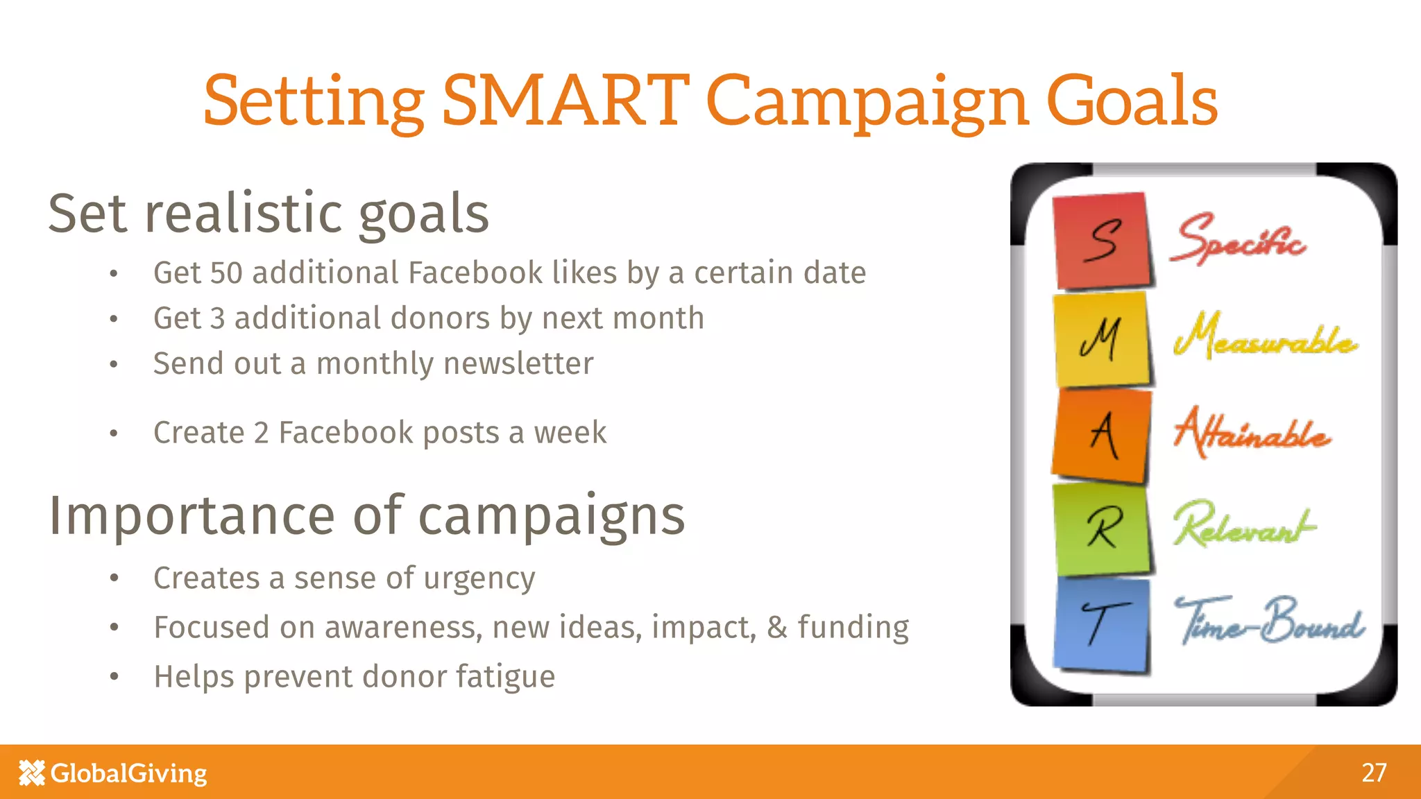 Setting SMART Campaign Goals
Set realistic goals
•  Get 50 additional Facebook likes by a certain date
•  Get 3 additional donors by next month
•  Send out a monthly newsletter
•  Create 2 Facebook posts a week 
Importance of campaigns
•  Creates a sense of urgency
•  Focused on awareness, new ideas, impact, & funding
•  Helps prevent donor fatigue

27
 