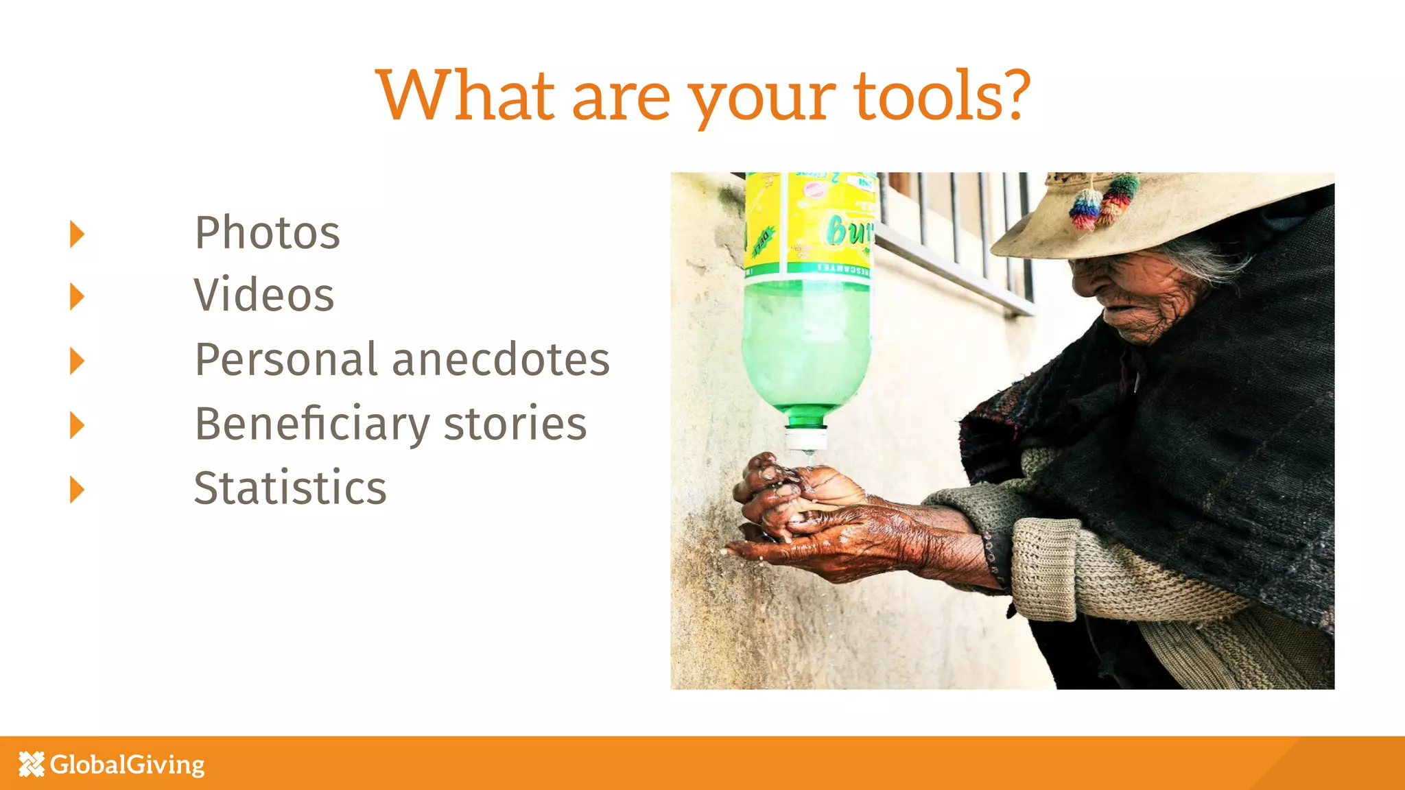 What are your tools?
  Photos
  Videos
  Personal anecdotes
  Beneﬁciary stories
  Statistics

 
