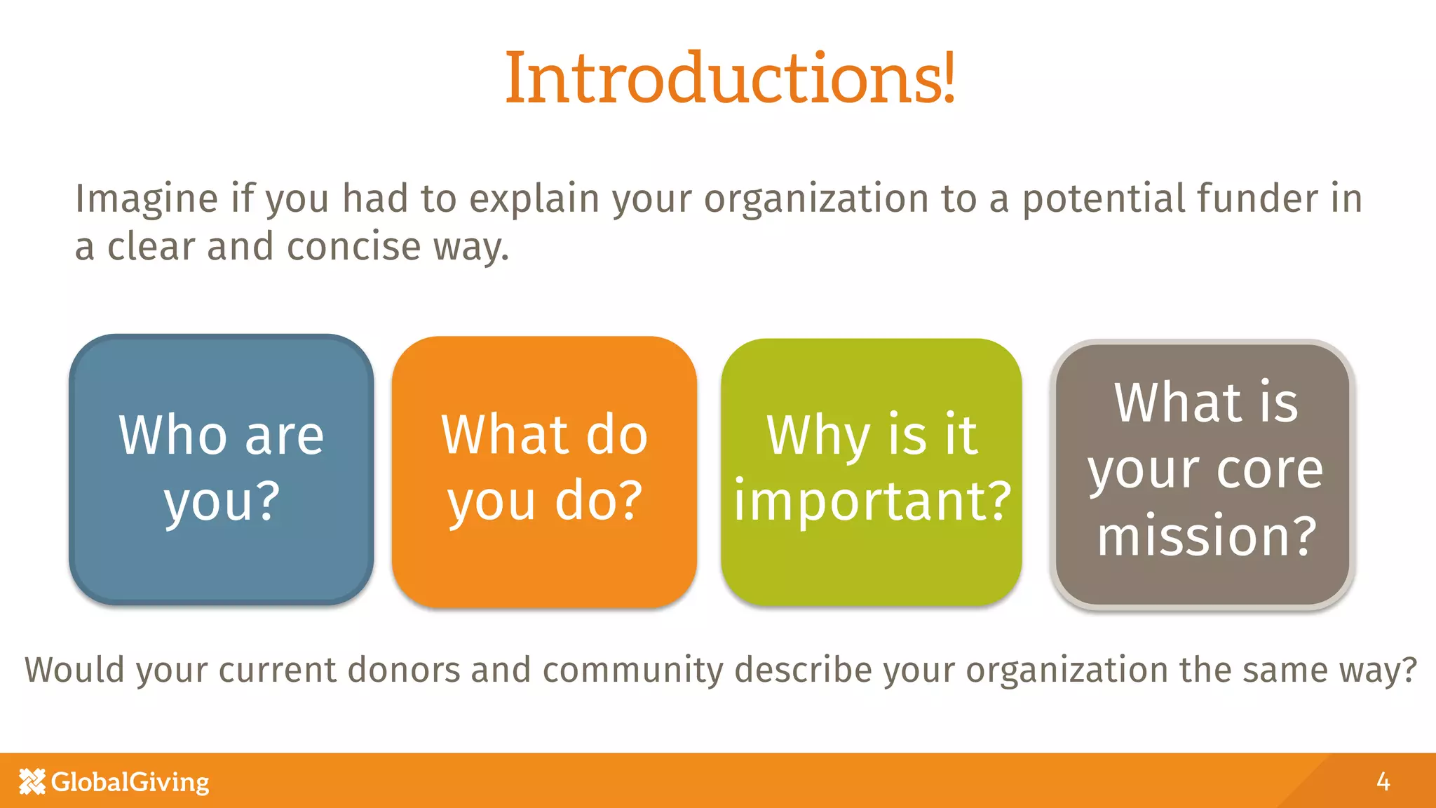 Introductions!
Would your current donors and community describe your organization the same way?
4
Who are
you? 
What do
you do?
Why is it
important?
What is
your core
mission?
Imagine if you had to explain your organization to a potential funder in
a clear and concise way. 
 