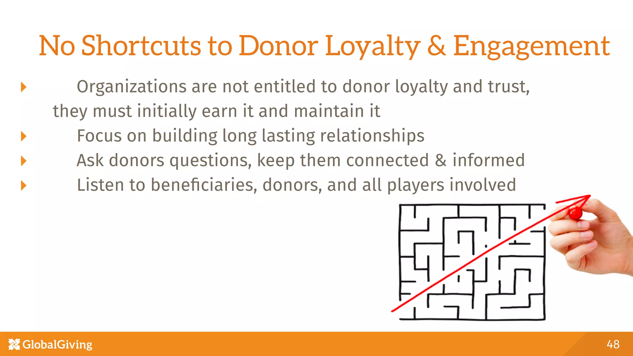 No Shortcuts to Donor Loyalty & Engagement
  Organizations are not entitled to donor loyalty and trust, 

they must initially earn it and maintain it
  Focus on building long lasting relationships
  Ask donors questions, keep them connected & informed
  Listen to beneﬁciaries, donors, and all players involved

48
 