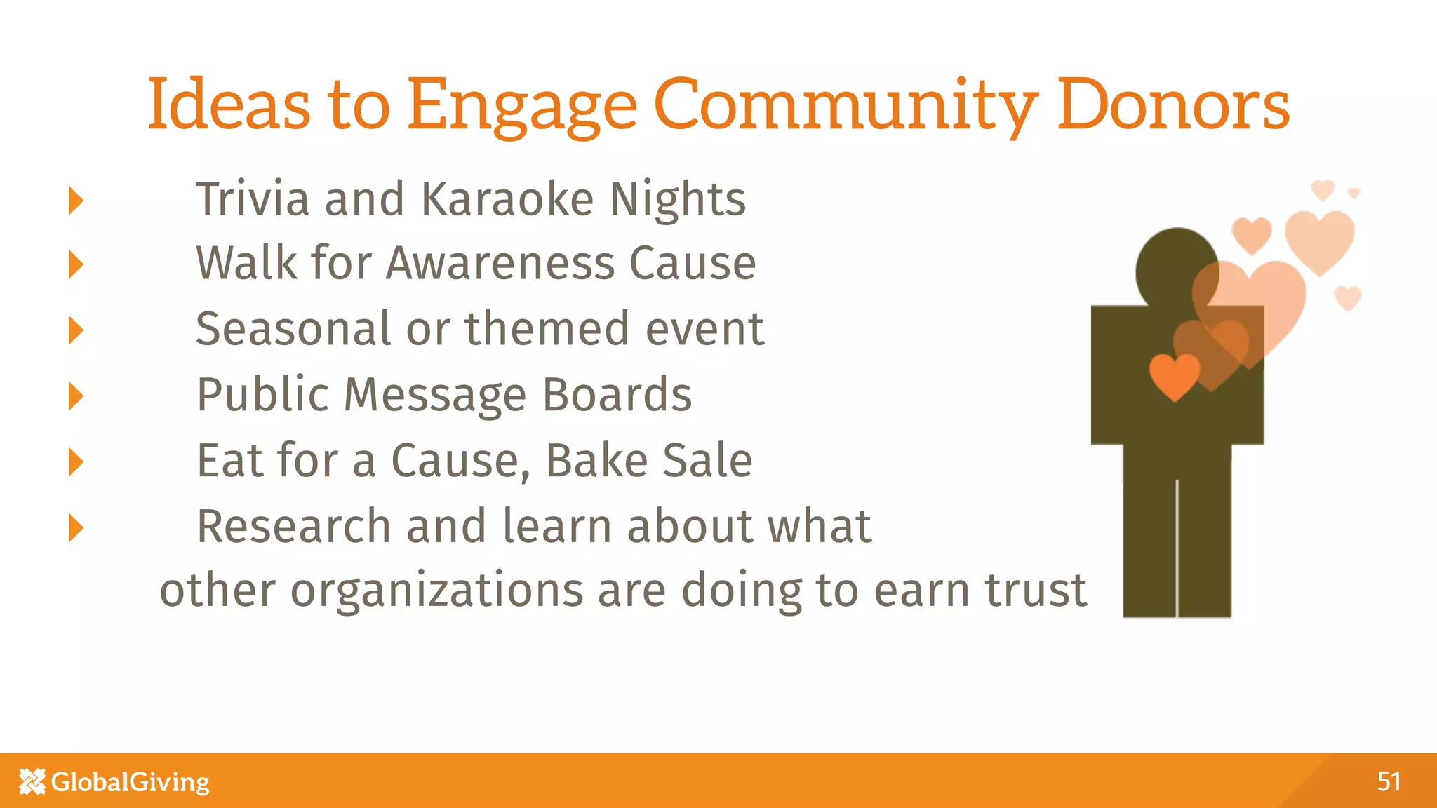 Ideas to Engage Community Donors
  Trivia and Karaoke Nights
  Walk for Awareness Cause
  Seasonal or themed event
  Public Message Boards 
  Eat for a Cause, Bake Sale
  Research and learn about what 
other organizations are doing to earn trust
51
 