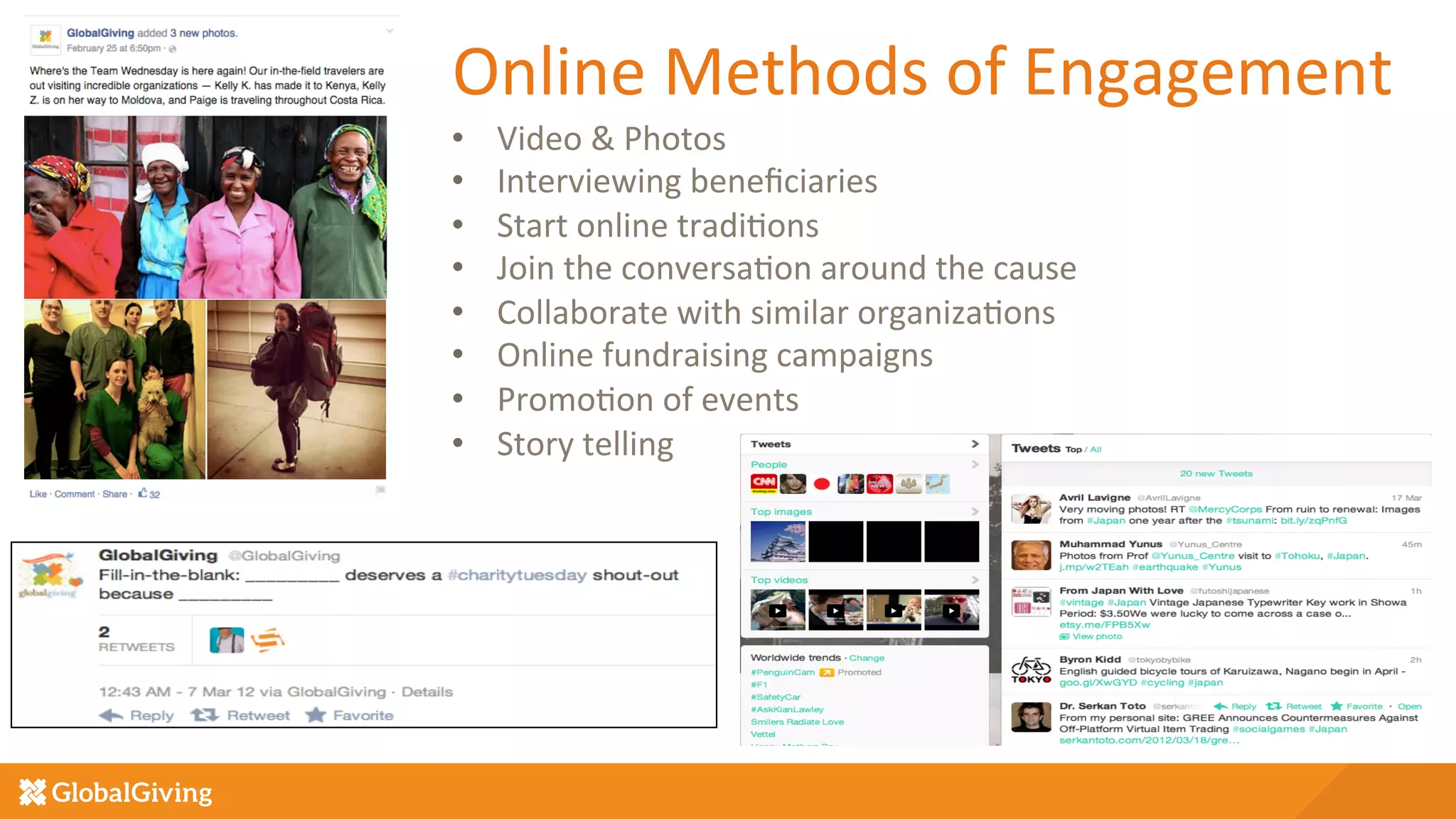 Online	
  Methods	
  of	
  Engagement	
  
•  Video	
  &	
  Photos	
  
•  Interviewing	
  beneﬁciaries	
  
•  Start	
  online	
  tradi5ons	
  
•  Join	
  the	
  conversa5on	
  around	
  the	
  cause	
  
•  Collaborate	
  with	
  similar	
  organiza5ons	
  
•  Online	
  fundraising	
  campaigns	
  
•  Promo5on	
  of	
  events	
  
•  Story	
  telling	
  
	
  
	
  
 