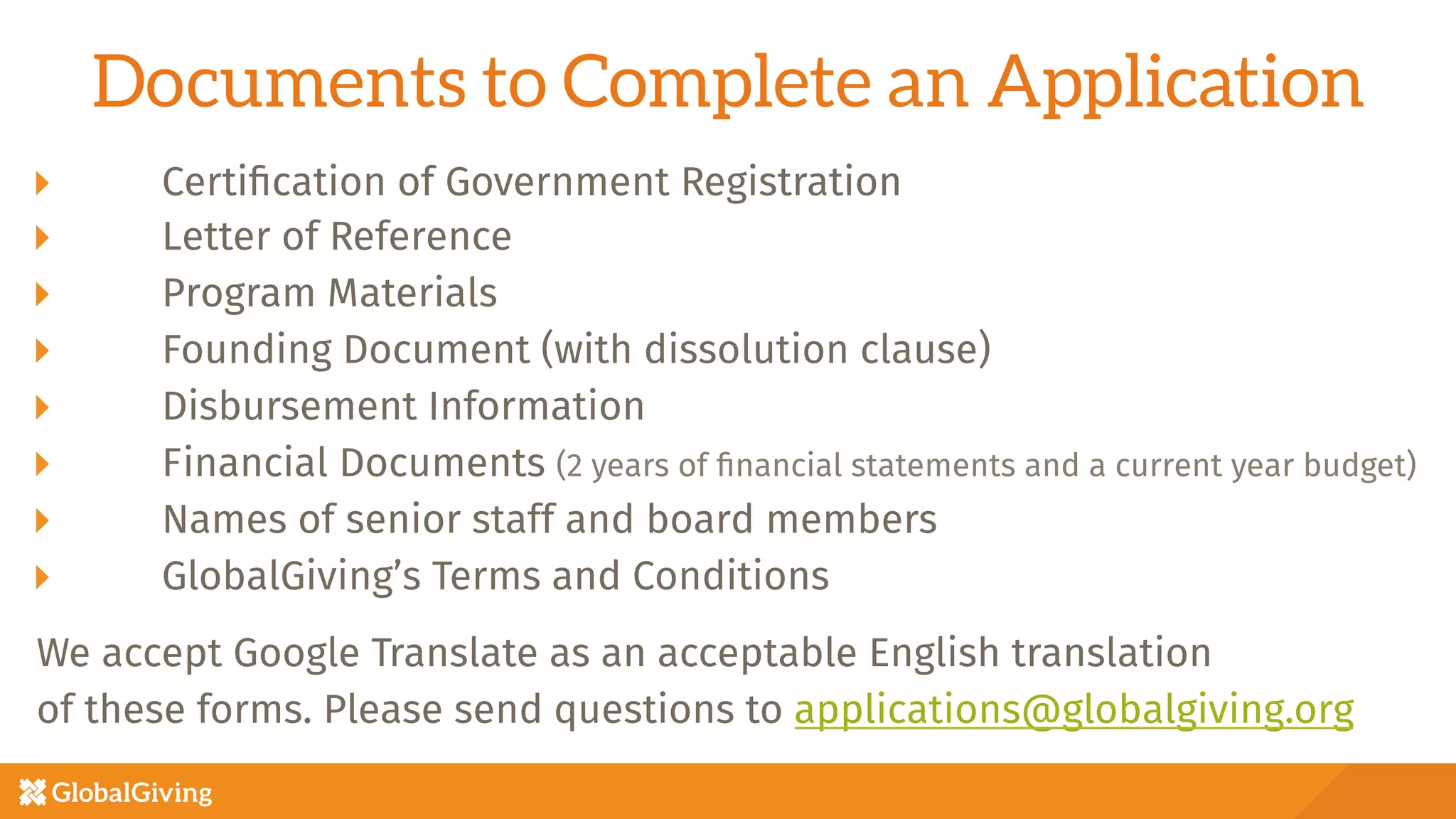 Documents to Complete an Application
  Certiﬁcation of Government Registration
  Letter of Reference
  Program Materials
  Founding Document (with dissolution clause)
  Disbursement Information
  Financial Documents (2 years of ﬁnancial statements and a current year budget)
  Names of senior staff and board members
GlobalGiving’s Terms and Conditions

We accept Google Translate as an acceptable English translation 
of these forms. Please send questions to applications@globalgiving.org

 