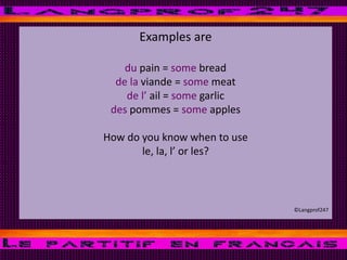 Examples are
du pain = some bread
de la viande = some meat
de l’ ail = some garlic
des pommes = some apples
How do you know when to use
le, la, l’ or les?
©Langprof247