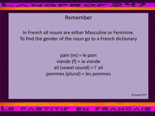 Remember
In French all nouns are either Masculine or Feminine.
To find the gender of the noun go to a French dictionary
pain (m) = le pain
viande (f) = la viande
ail (vowel sound) = l’ ail
pommes (plural) = les pommes
©Langprof247
 