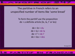 The partitive in French refers to an
unspecified number of items like 'some bread’
To form the partitif use the preposition
de + a definite article (le, la, l’ or les)
de + le = du
de + la = de la
de + l’ = de l’
de + les = des
©Langprof247
 