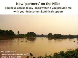 New 'partners' on the Nile:  you have access to my land&water if you provide me with your investment&political support Ana Elisa Cascão Hydro-Hegemony Workshop 5 London,  8-9 May 2010 