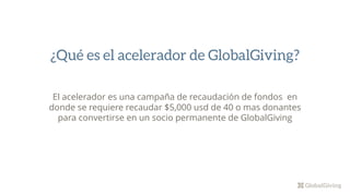 El acelerador es una campaña de recaudación de fondos en
donde se requiere recaudar $5,000 usd de 40 o mas donantes
para convertirse en un socio permanente de GlobalGiving
¿Qué es el acelerador de GlobalGiving?
 