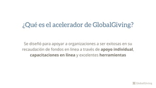 Se diseñó para apoyar a organizaciones a ser exitosas en su
recaudación de fondos en linea a través de apoyo individual,
capacitaciones en línea y excelentes herramientas
¿Qué es el acelerador de GlobalGiving?
 
