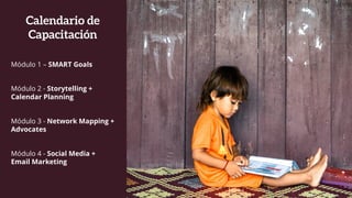 Calendario de
Capacitación
Módulo 1 – SMART Goals
Módulo 2 - Storytelling +
Calendar Planning
Módulo 3 - Network Mapping +
Advocates
Módulo 4 - Social Media +
Email Marketing
 