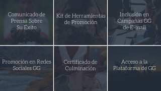 Comunicado de
Prensa Sobre
Su Éxito
Kit de Herramientas
de Promoción
Inclusión en
Campañas GG
de E-mail
Promoción en Redes
Sociales GG
Certificado de
Culminación
Acceso a la
Plataforma de GG
 