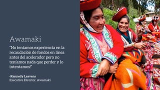 Awamaki
“No teníamos experiencia en la
recaudación de fondos en linea
antes del acelerador pero no
teníamos nada que perder y lo
intentamos!”
-Kennedy Leavens
Executive Director, Awamaki
 