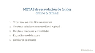 1. Tener acceso a mas dinero o recursos
2. Construir relaciones con su red local + global
3. Construir confianza y credibilidad
4. Expandir su red de apoyo
5. Compartir su impacto
METAS de recaudación de fondos
online & offline:
 