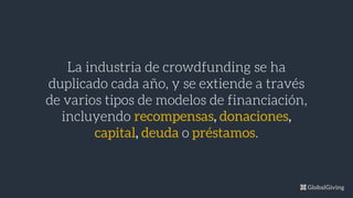 La industria de crowdfunding se ha
duplicado cada año, y se extiende a través
de varios tipos de modelos de financiación,
incluyendo recompensas, donaciones,
capital, deuda o préstamos.
 