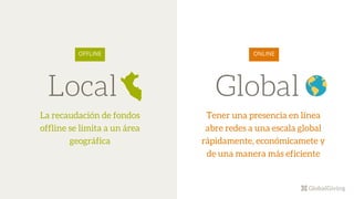 Local
La recaudación de fondos
offline se limita a un área
geográfica
OFFLINE
Global
ONLINE
Tener una presencia en línea
abre redes a una escala global
rápidamente, económicamete y
de una manera más eficiente
 