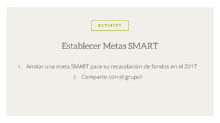 A C T I V I T Y
1. Anotar una meta SMART para su recaudación de fondos en el 2017
2. Comparte con el grupo!
Establecer Metas SMART
 