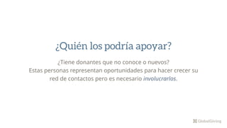 ¿Tiene donantes que no conoce o nuevos?
Estas personas representan oportunidades para hacer crecer su
red de contactos pero es necesario involucrarlos.
¿Quién los podría apoyar?
 