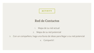 A C T I V I T Y
1. Mapa de su red actual
2. Mapa de su red potencial
3. Con un compañero, haga una lluvia de ideas para llegar a su red potencial
4. Compartir!
Red de Contactos
 
