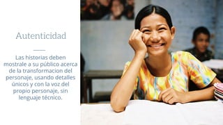 Autenticidad
Las historias deben
mostrale a su público acerca
de la transformacion del
personaje, usando detalles
únicos y con la voz del
propio personaje, sin
lenguaje técnico.
 
