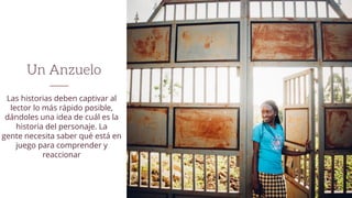 Un Anzuelo
Las historias deben captivar al
lector lo más rápido posible,
dándoles una idea de cuál es la
historia del personaje. La
gente necesita saber qué está en
juego para comprender y
reaccionar
 