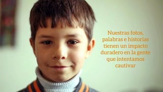 Nuestras fotos,
palabras e historias
tienen un impacto
duradero en la gente
que intentamos
cautivar
 