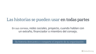 En sus correos, redes sociales, proyecto, cuando hablan con
un extraño, financiador o miembro del consejo.
Las historias se pueden usar en todas partes
Su historia demuestra y comparte el impacto de su organización
 