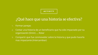 A C T I V I T Y
1. Formar parejas
2. Contar una historia de un beneficiario que ha sido impactado por su
organización (5min) …. Rotar
3. Compartir que fue conmovedor sobre la historia y que pudo hacerla
mas impactante (Intercambiar)
¿Qué hace que una historia se efectiva?
 