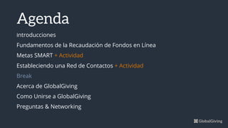 Announcements
Blissful Experience 2 min
Weekly Update Nicola 15 min
Other Update Kevin 10 min
Presentation Courtney 20 min
Other Update Donna 10 min
Presentation Phil 20 min
Calling in? 202.330.4040 or bluejeans.com/2023304040
Agenda
Introducciones
Fundamentos de la Recaudación de Fondos en Línea
Metas SMART + Actividad
Estableciendo una Red de Contactos + Actividad
Break
Acerca de GlobalGiving
Como Unirse a GlobalGiving
Preguntas & Networking
 