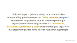 GlobalGiving es la primer y más grande comunidad de
crowdfunding global que conecta a ONG´s, donantes y empresas
en casi todos los países del mundo, haciendo posible que
organizaciones locales tengan acceso a la financiación,
herramientas, formación y apoyo que necesitan para llegar a ser
más efectivas y puedan hacer nuestro mundo un lugar mejor
 